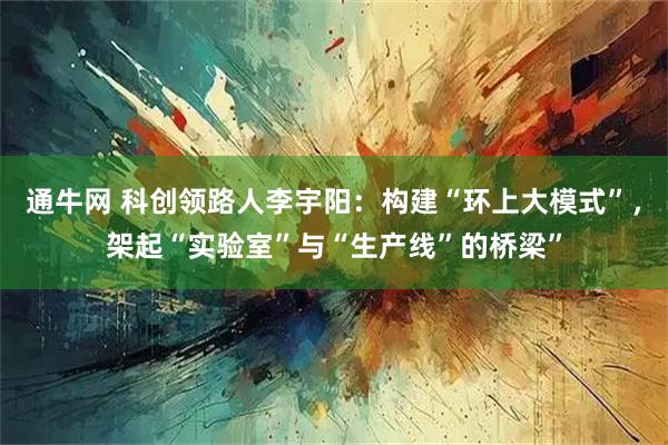 通牛网 科创领路人李宇阳：构建“环上大模式”，架起“实验室”与“生产线”的桥梁”