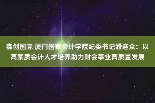 鑫创国际 厦门国家会计学院纪委书记潘连众：以高素质会计人才培养助力财会事业高质量发展