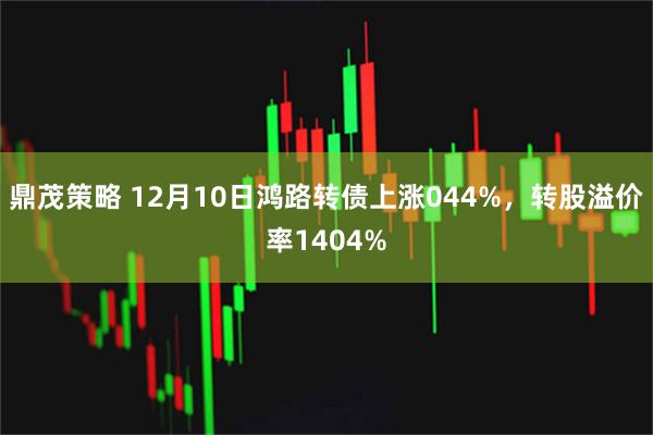 鼎茂策略 12月10日鸿路转债上涨044%，转股溢价率1404%