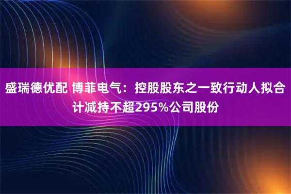 盛瑞德优配 博菲电气：控股股东之一致行动人拟合计减持不超295%公司股份