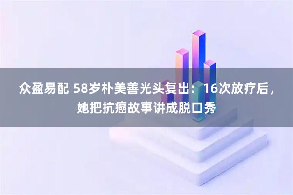 众盈易配 58岁朴美善光头复出：16次放疗后，她把抗癌故事讲成脱口秀