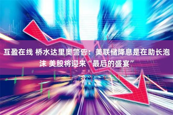 互盈在线 桥水达里奥警告：美联储降息是在助长泡沫 美股将迎来“最后的盛宴”