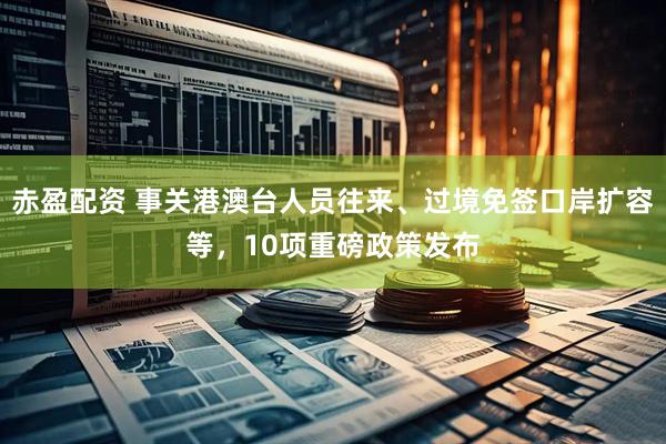 赤盈配资 事关港澳台人员往来、过境免签口岸扩容等，10项重磅政策发布