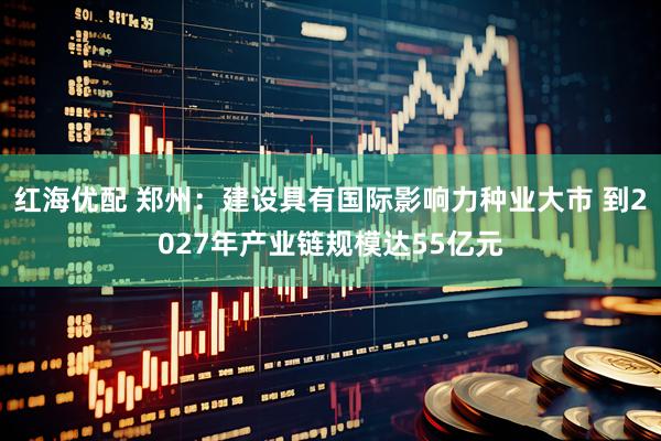 红海优配 郑州：建设具有国际影响力种业大市 到2027年产业链规模达55亿元