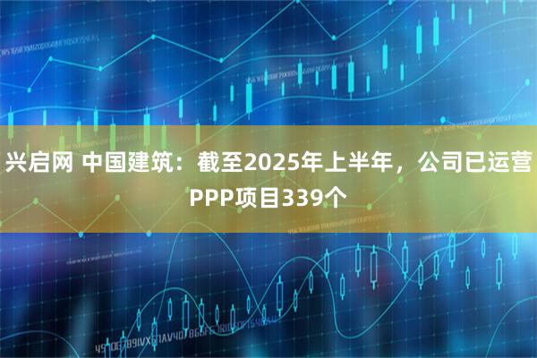 兴启网 中国建筑：截至2025年上半年，公司已运营PPP项目339个