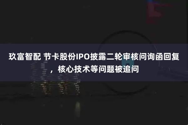玖富智配 节卡股份IPO披露二轮审核问询函回复，核心技术等问题被追问