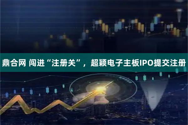 鼎合网 闯进“注册关”,超颖电子主板IPO提交注册