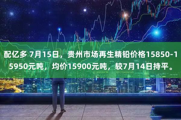 配亿多 7月15日，贵州市场再生精铅价格15850-15950元吨，均价15900元吨，较7月14日持平。