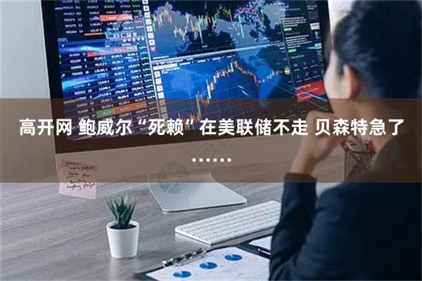 高开网 鲍威尔“死赖”在美联储不走 贝森特急了……