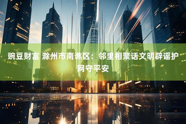 豌豆财富 滁州市南谯区：邻里相聚话文明辟谣护网守平安