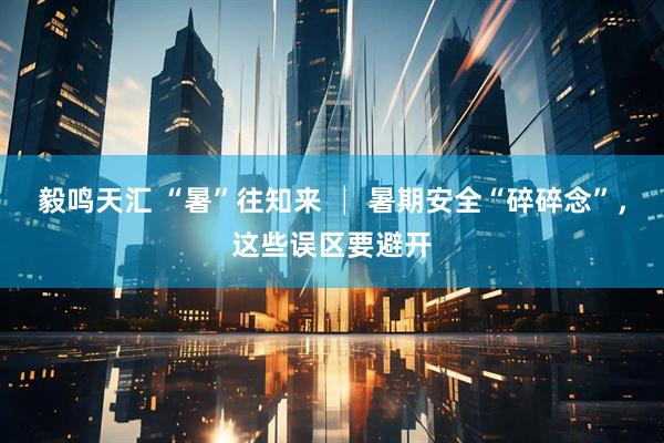毅鸣天汇 “暑”往知来 │ 暑期安全“碎碎念”，这些误区要避开